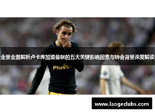 全景全面解析卢卡库加盟曼联的五大关键影响因素与转会背景深度解读