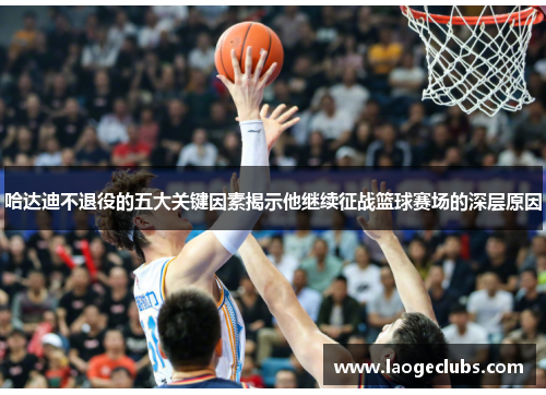 哈达迪不退役的五大关键因素揭示他继续征战篮球赛场的深层原因