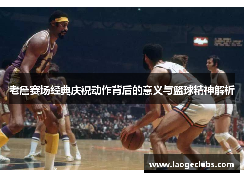 老詹赛场经典庆祝动作背后的意义与篮球精神解析 老詹赛场经典庆祝动作背后的意义与篮球精神解析