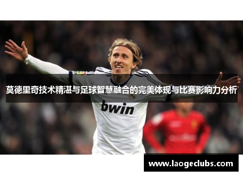 莫德里奇技术精湛与足球智慧融合的完美体现与比赛影响力分析
