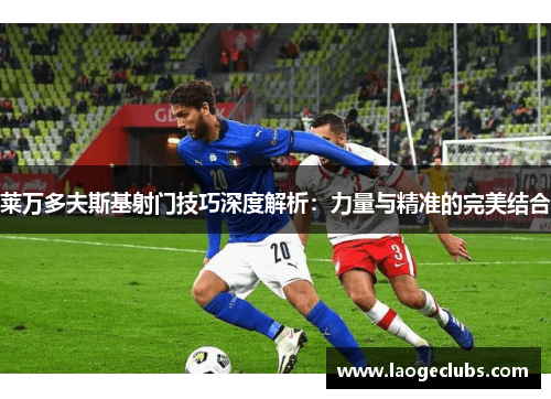 莱万多夫斯基射门技巧深度解析:力量与精准的完美结合 莱万多夫斯基射门技巧深度解析:力量与精准的完美结合
