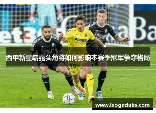 西甲新星崭露头角将如何影响本赛季冠军争夺格局 西甲新星崭露头角将如何影响本赛季冠军争夺格局