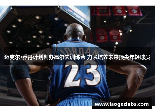 迈克尔·乔丹计划创办高尔夫训练营 力求培养未来顶尖年轻球员 迈克尔·乔丹计划创办高尔夫训练营 力求培养未来顶尖年轻球员