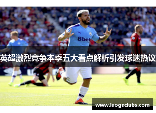 英超激烈竞争本季五大看点解析引发球迷热议