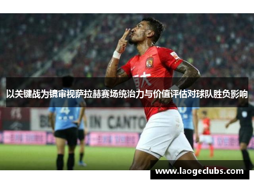 以关键战为镜审视萨拉赫赛场统治力与价值评估对球队胜负影响 以关键战为镜审视萨拉赫赛场统治力与价值评估对球队胜负影响