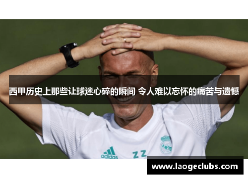 西甲历史上那些让球迷心碎的瞬间 令人难以忘怀的痛苦与遗憾 西甲历史上那些让球迷心碎的瞬间 令人难以忘怀的痛苦与遗憾