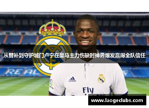 从替补到守护城门卢宁在皇马主力伤缺时神勇爆发赢得全队信任