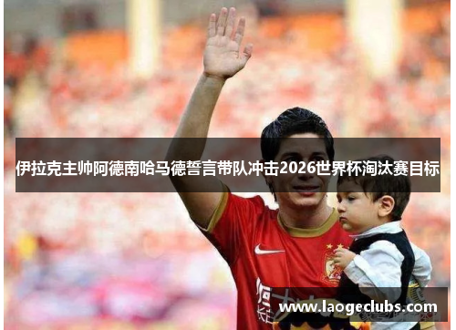 伊拉克主帅阿德南哈马德誓言带队冲击2026世界杯淘汰赛目标 伊拉克主帅阿德南哈马德誓言带队冲击2026世界杯淘汰赛目标