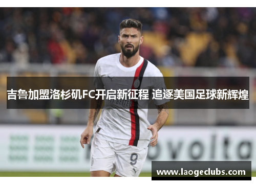 吉鲁加盟洛杉矶FC开启新征程 追逐美国足球新辉煌 吉鲁加盟洛杉矶FC开启新征程 追逐美国足球新辉煌