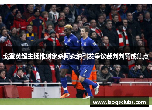 戈登英超主场推射绝杀阿森纳引发争议裁判判罚成焦点