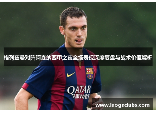 格列兹曼对阵阿森纳西甲之夜全场表现深度复盘与战术价值解析 格列兹曼对阵阿森纳西甲之夜全场表现深度复盘与战术价值解析