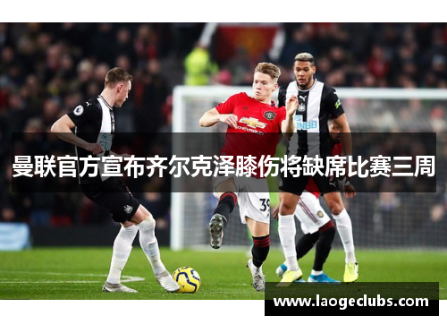 曼联官方宣布齐尔克泽膝伤将缺席比赛三周