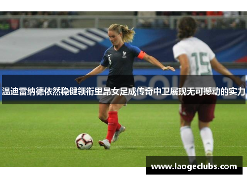 温迪雷纳德依然稳健领衔里昂女足成传奇中卫展现无可撼动的实力 温迪雷纳德依然稳健领衔里昂女足成传奇中卫展现无可撼动的实力