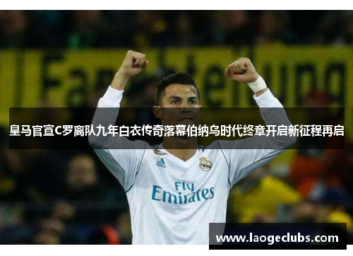 皇马官宣C罗离队九年白衣传奇落幕伯纳乌时代终章开启新征程再启