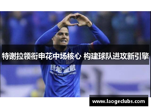 特谢拉领衔申花中场核心 构建球队进攻新引擎 特谢拉领衔申花中场核心 构建球队进攻新引擎