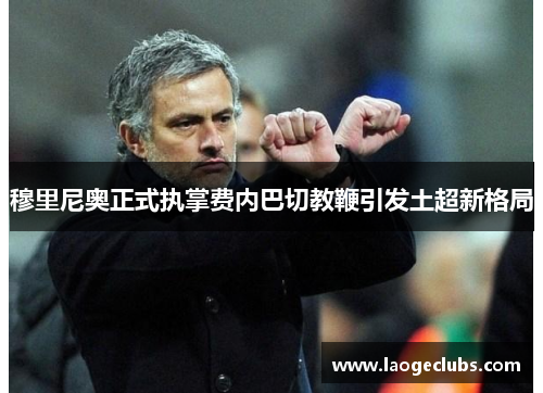 穆里尼奥正式执掌费内巴切教鞭引发土超新格局 穆里尼奥正式执掌费内巴切教鞭引发土超新格局