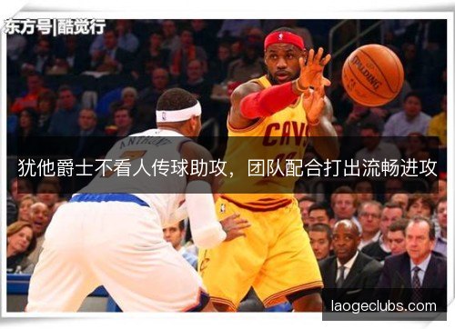 犹他爵士不看人传球助攻，团队配合打出流畅进攻