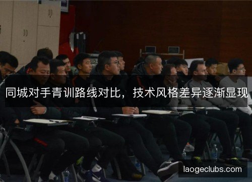 同城对手青训路线对比，技术风格差异逐渐显现
