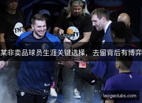 某非卖品球员生涯关键选择,去留背后有博弈 某非卖品球员生涯关键选择,去留背后有博弈