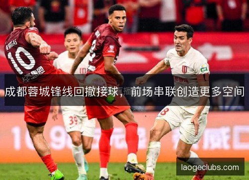 成都蓉城锋线回撤接球，前场串联创造更多空间